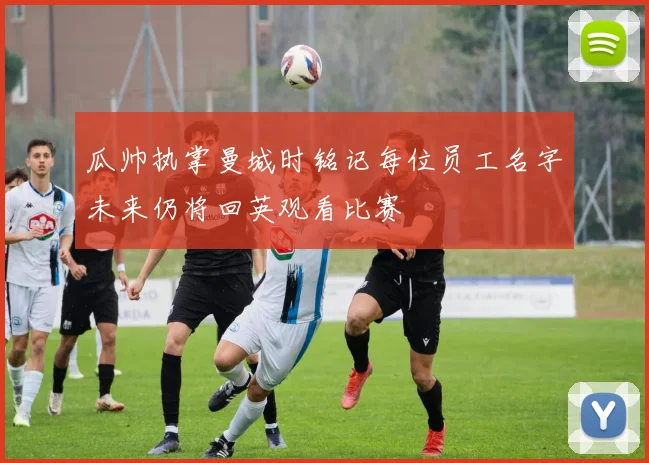 瓜帅执掌曼城时铭记每位员工名字未来仍将回英观看比赛