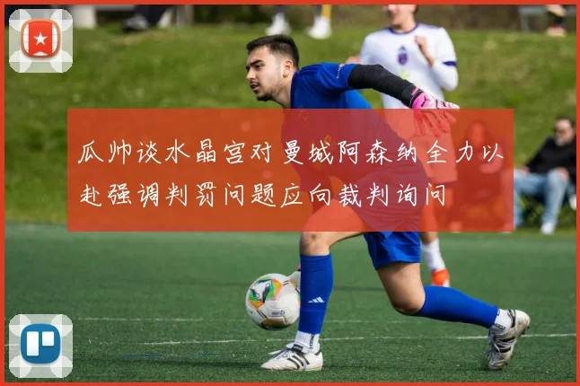 瓜帅谈水晶宫对曼城阿森纳全力以赴强调判罚问题应向裁判询问