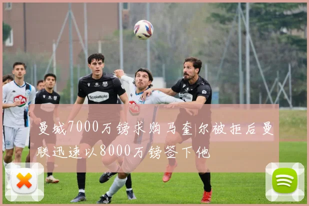 曼城7000万镑求购马奎尔被拒后曼联迅速以8000万镑签下他