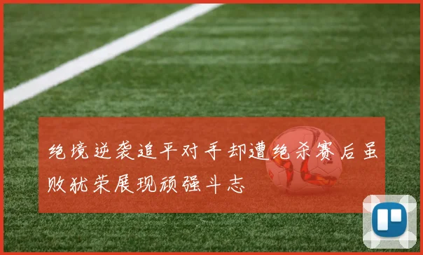 绝境逆袭追平对手却遭绝杀赛后虽败犹荣展现顽强斗志