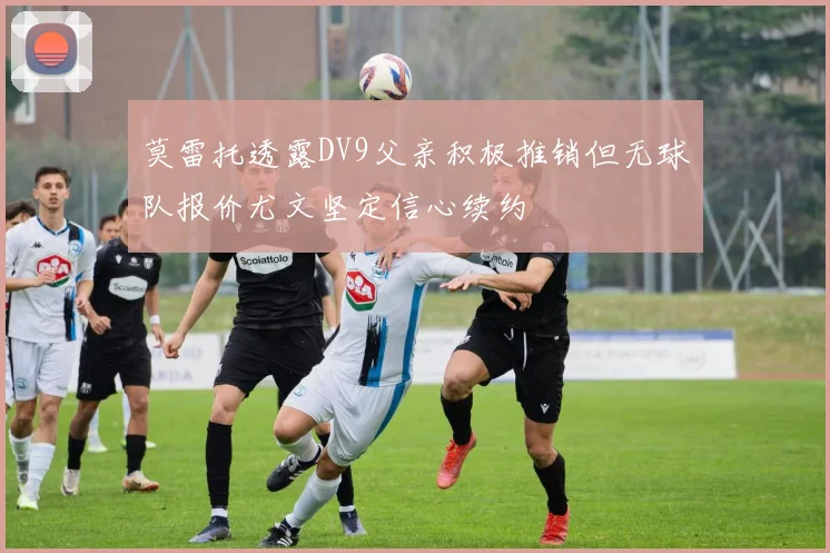 莫雷托透露DV9父亲积极推销但无球队报价尤文坚定信心续约