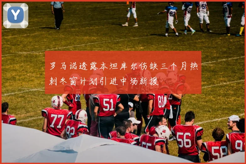 罗马诺透露本坦库尔伤缺三个月热刺冬窗计划引进中场新援