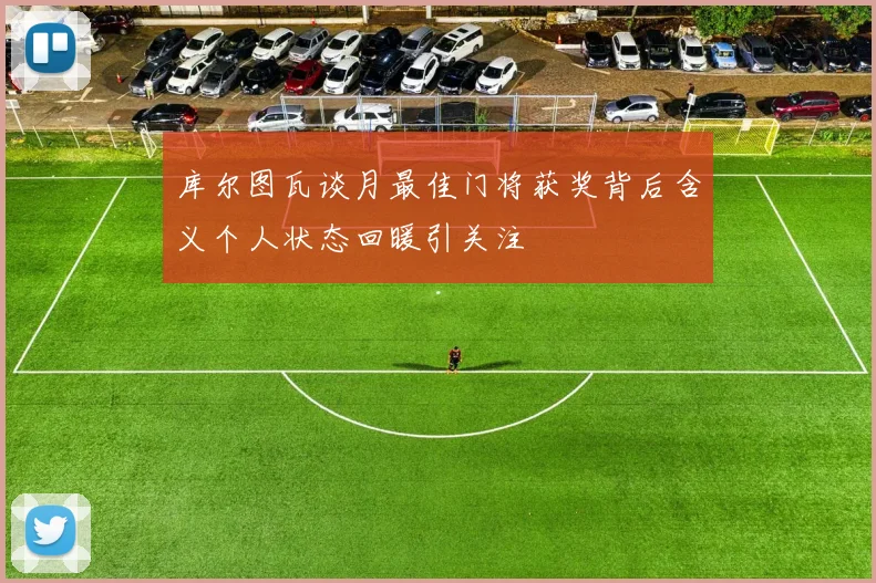 库尔图瓦谈月最佳门将获奖背后含义个人状态回暖引关注