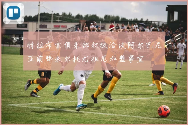 特拉布宗俱乐部积极洽谈阿尔巴尼亚前锋米尔托尤祖尼加盟事宜