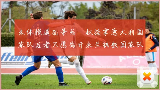 米体报道孔蒂或囧叔接掌意大利国家队后者只愿离开米兰执教国家队或皇马