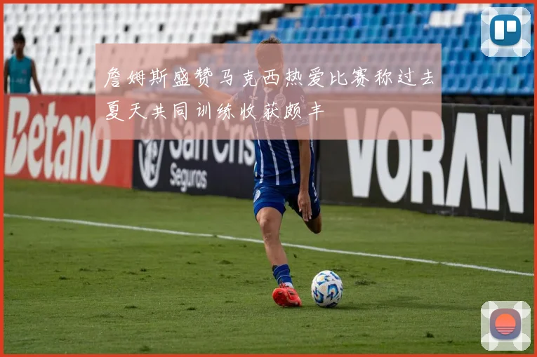 詹姆斯盛赞马克西热爱比赛称过去夏天共同训练收获颇丰