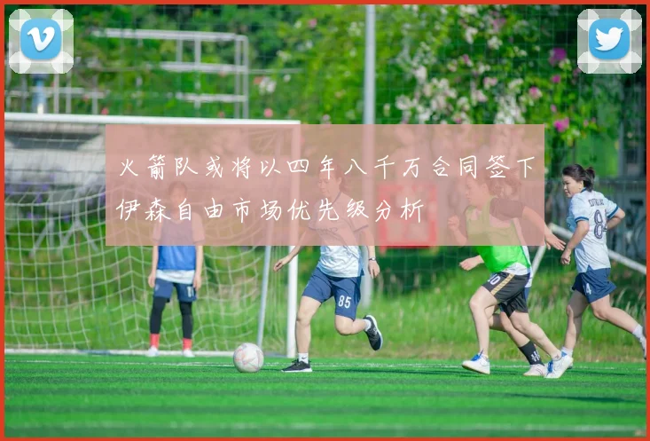 火箭队或将以四年八千万合同签下伊森自由市场优先级分析