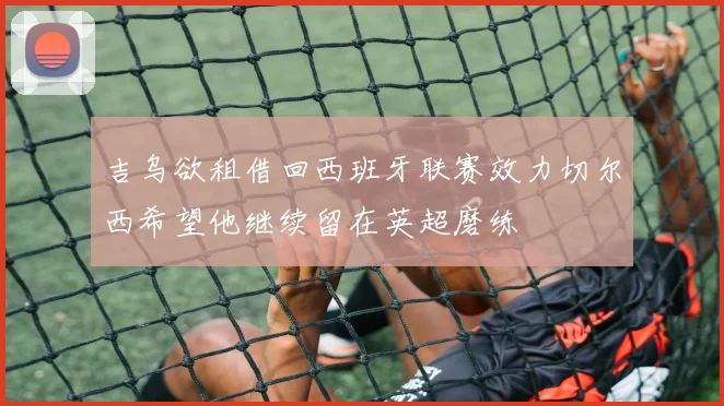 吉乌欲租借回西班牙联赛效力切尔西希望他继续留在英超磨练