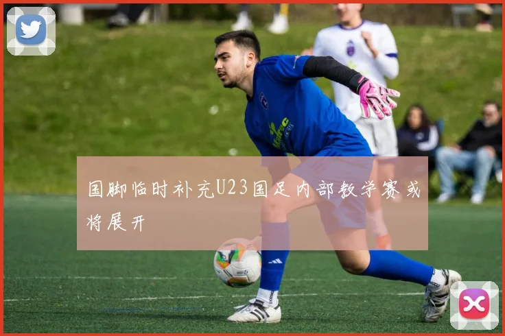 国脚临时补充U23国足内部教学赛或将展开