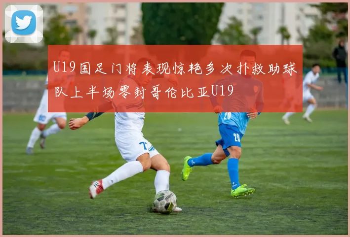 U19国足门将表现惊艳多次扑救助球队上半场零封哥伦比亚U19
