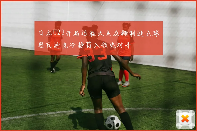 日本U23开局迅猛大关友翔制造点球恩瓦迪克冷静罚入领先对手