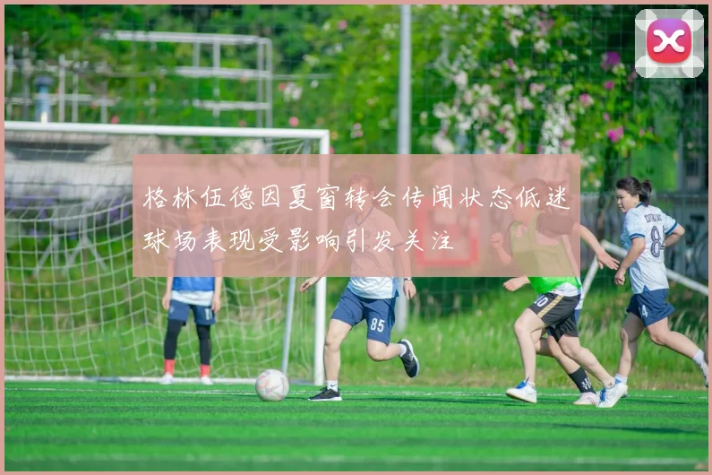 格林伍德因夏窗转会传闻状态低迷球场表现受影响引发关注