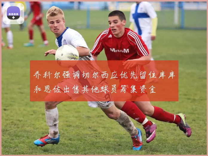 乔科尔强调切尔西应优先留住库库和恩佐出售其他球员筹集资金