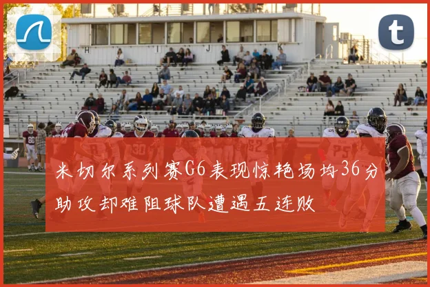 米切尔系列赛G6表现惊艳场均36分助攻却难阻球队遭遇五连败