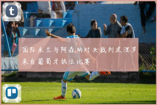 国际米兰与阿森纳对决裁判皮涅罗来自葡萄牙执法比赛