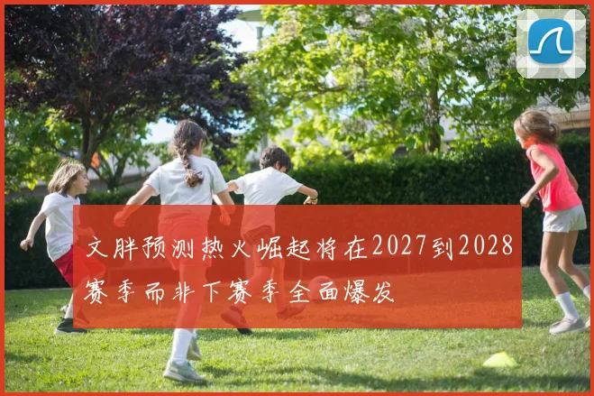 文胖预测热火崛起将在2027到2028赛季而非下赛季全面爆发
