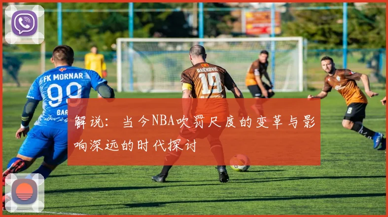 解说：当今NBA吹罚尺度的变革与影响深远的时代探讨
