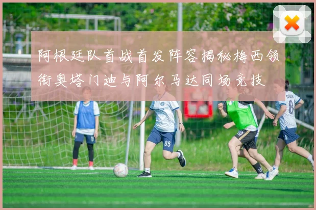 阿根廷队首战首发阵容揭秘梅西领衔奥塔门迪与阿尔马达同场竞技