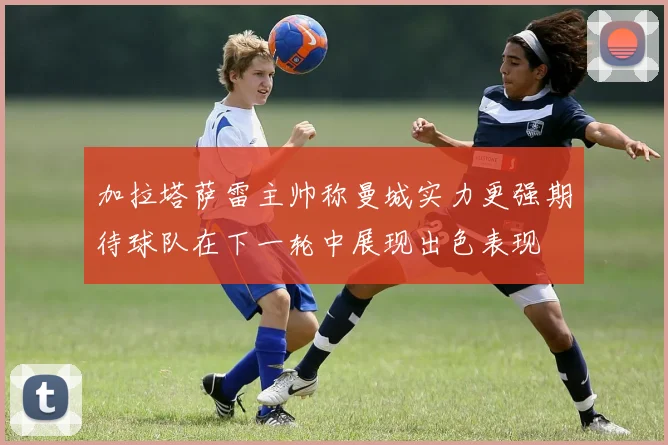 加拉塔萨雷主帅称曼城实力更强期待球队在下一轮中展现出色表现