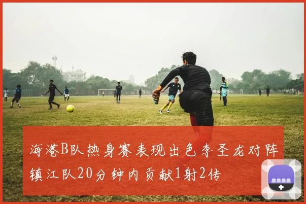 海港B队热身赛表现出色李圣龙对阵镇江队20分钟内贡献1射2传