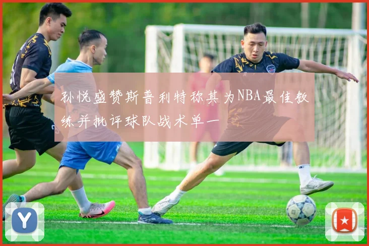 孙悦盛赞斯普利特称其为NBA最佳教练并批评球队战术单一
