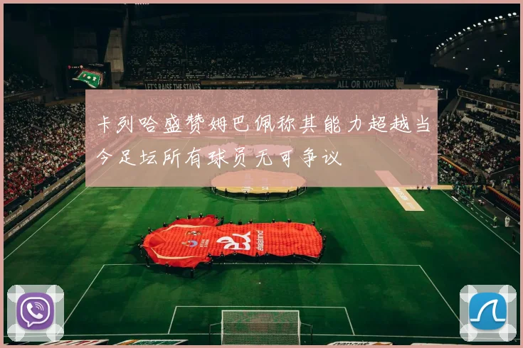 卡列哈盛赞姆巴佩称其能力超越当今足坛所有球员无可争议