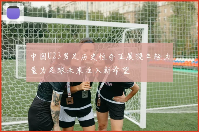 中国U23男足历史性夺亚展现年轻力量为足球未来注入新希望