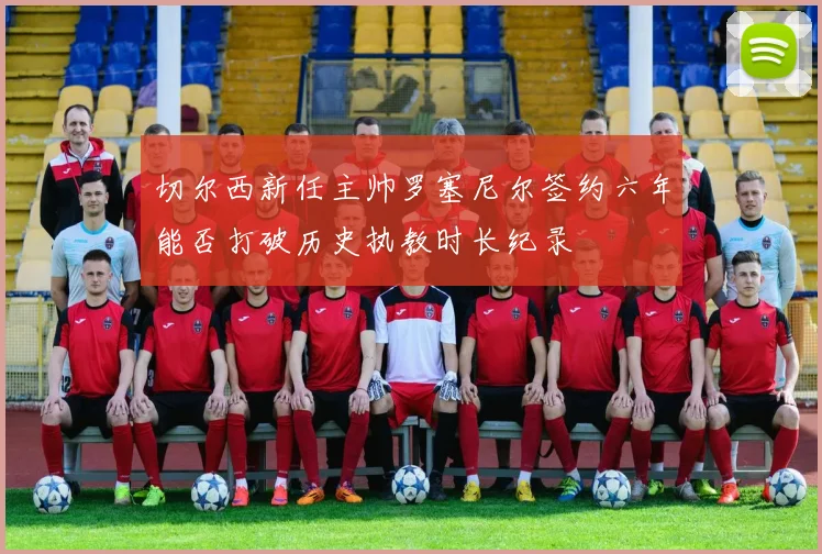 切尔西新任主帅罗塞尼尔签约六年能否打破历史执教时长纪录