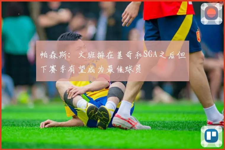 帕森斯：文班排在基奇和SGA之后但下赛季有望成为最佳球员